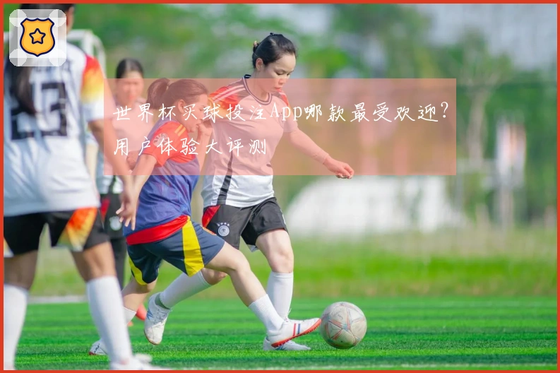 世界杯买球投注App哪款最受欢迎？用户体验大评测