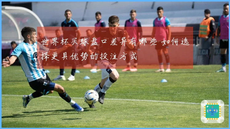 世界杯买球盘口差异有哪些 如何选择更具优势的投注方式